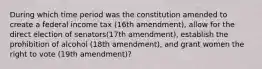 During which time period was the constitution amended to create a federal income tax (16th amendment), allow for the direct election of senators(17th amendment), establish the prohibition of alcohol (18th amendment), and grant women the right to vote (19th amendment)?