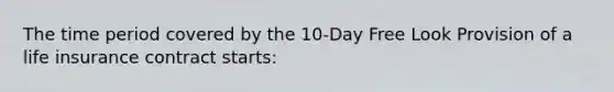 The time period covered by the 10-Day Free Look Provision of a life insurance contract starts: