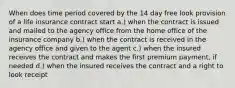 When does time period covered by the 14 day free look provision of a life insurance contract start a.) when the contract is issued and mailed to the agency office from the home office of the insurance company b.) when the contract is received in the agency office and given to the agent c.) when the insured receives the contract and makes the first premium payment, if needed d.) when the insured receives the contract and a right to look receipt