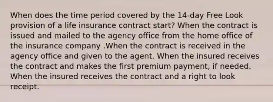 When does the time period covered by the 14-day Free Look provision of a life insurance contract start? When the contract is issued and mailed to the agency office from the home office of the insurance company .When the contract is received in the agency office and given to the agent. When the insured receives the contract and makes the first premium payment, if needed. When the insured receives the contract and a right to look receipt.