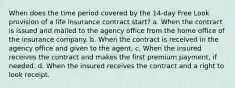 When does the time period covered by the 14-day Free Look provision of a life insurance contract start? a. When the contract is issued and mailed to the agency office from the home office of the insurance company. b. When the contract is received in the agency office and given to the agent. c. When the insured receives the contract and makes the first premium payment, if needed. d. When the insured receives the contract and a right to look receipt.