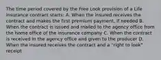 The time period covered by the Free Look provision of a Life insurance contract starts: A. When the insured receives the contract and makes the first premium payment, if needed B. When the contract is issued and mailed to the agency office from the home office of the insurance company C. When the contract is received in the agency office and given to the producer D. When the insured receives the contract and a "right to look" receipt