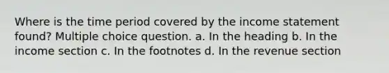 Where is the time period covered by the income statement found? Multiple choice question. a. In the heading b. In the income section c. In the footnotes d. In the revenue section