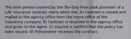 The time period covered by the Ten-Day Free Look provision of a Life insurance contract starts when the: A) Contract is issued and mailed to the agency office from the home office of the insurance company. B) Contract is received in the agency office and given to the agent. C) Insured is notified that the policy has been issued. D) Policyowner receives the contract.