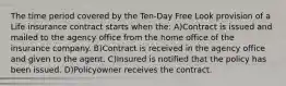 The time period covered by the Ten-Day Free Look provision of a Life insurance contract starts when the: A)Contract is issued and mailed to the agency office from the home office of the insurance company. B)Contract is received in the agency office and given to the agent. C)Insured is notified that the policy has been issued. D)Policyowner receives the contract.