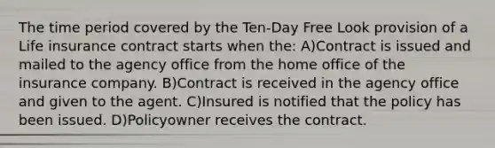 The time period covered by the Ten-Day Free Look provision of a Life insurance contract starts when the: A)Contract is issued and mailed to the agency office from the home office of the insurance company. B)Contract is received in the agency office and given to the agent. C)Insured is notified that the policy has been issued. D)Policyowner receives the contract.