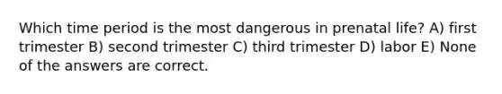 Which time period is the most dangerous in prenatal life? A) first trimester B) second trimester C) third trimester D) labor E) None of the answers are correct.