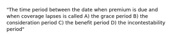 "The time period between the date when premium is due and when coverage lapses is called A) the grace period B) the consideration period C) the benefit period D) the incontestability period"