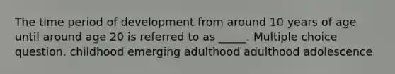 The time period of development from around 10 years of age until around age 20 is referred to as _____. Multiple choice question. childhood emerging adulthood adulthood adolescence