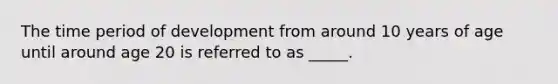 The time period of development from around 10 years of age until around age 20 is referred to as _____.