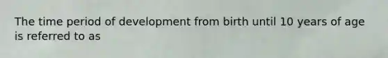 The time period of development from birth until 10 years of age is referred to as