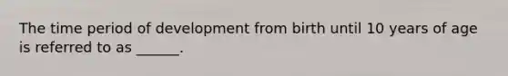 The time period of development from birth until 10 years of age is referred to as ______.