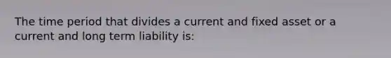 The time period that divides a current and fixed asset or a current and long term liability is: