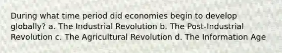 During what time period did economies begin to develop globally? a. The Industrial Revolution b. The Post-Industrial Revolution c. The Agricultural Revolution d. The Information Age