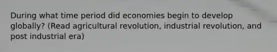 During what time period did economies begin to develop globally? (Read agricultural revolution, industrial revolution, and post industrial era)