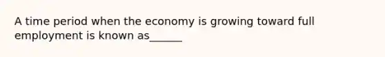 A time period when the economy is growing toward full employment is known as______