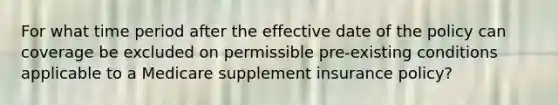 For what time period after the effective date of the policy can coverage be excluded on permissible pre-existing conditions applicable to a Medicare supplement insurance policy?