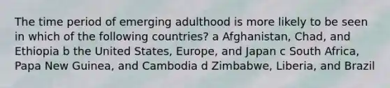 The time period of emerging adulthood is more likely to be seen in which of the following countries? a Afghanistan, Chad, and Ethiopia b the United States, Europe, and Japan c South Africa, Papa New Guinea, and Cambodia d Zimbabwe, Liberia, and Brazil