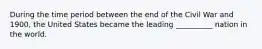 During the time period between the end of the Civil War and 1900, the United States became the leading __________ nation in the world.