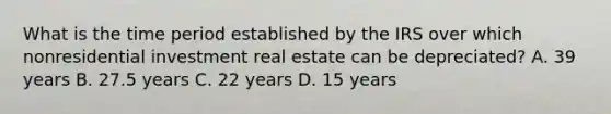 What is the time period established by the IRS over which nonresidential investment real estate can be depreciated? A. 39 years B. 27.5 years C. 22 years D. 15 years