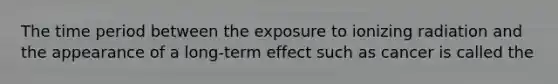 The time period between the exposure to ionizing radiation and the appearance of a long-term effect such as cancer is called the