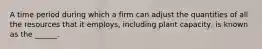 A time period during which a firm can adjust the quantities of all the resources that it employs, including plant capacity, is known as the ______.