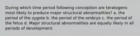 During which time period following conception are teratogens most likely to produce major structural abnormalities? a. the period of the zygote b. the period of the embryo c. the period of the fetus d. Major structural abnormalities are equally likely in all periods of development.