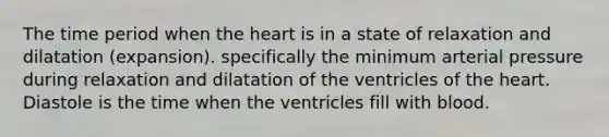 The time period when the heart is in a state of relaxation and dilatation (expansion). specifically the minimum arterial pressure during relaxation and dilatation of the ventricles of the heart. Diastole is the time when the ventricles fill with blood.