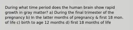 During what time period does the human brain show rapid growth in gray matter? a) During the final trimester of the pregnancy b) In the latter months of pregnancy & first 18 mon. of life c) birth to age 12 months d) first 18 months of life