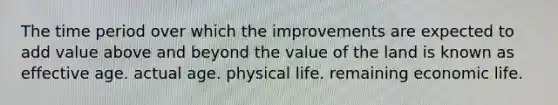 The time period over which the improvements are expected to add value above and beyond the value of the land is known as effective age. actual age. physical life. remaining economic life.