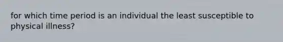 for which time period is an individual the least susceptible to physical illness?