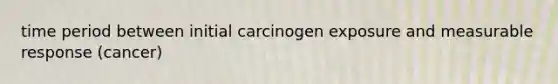 time period between initial carcinogen exposure and measurable response (cancer)