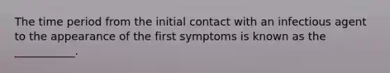 The time period from the initial contact with an infectious agent to the appearance of the first symptoms is known as the ___________.