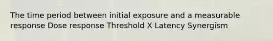 The time period between initial exposure and a measurable response Dose response Threshold X Latency Synergism