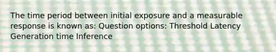 The time period between initial exposure and a measurable response is known as: Question options: Threshold Latency Generation time Inference