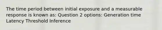 The time period between initial exposure and a measurable response is known as: Question 2 options: Generation time Latency Threshold Inference