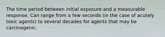 The time period between initial exposure and a measurable response. Can range from a few seconds (in the case of acutely toxic agents) to several decades for agents that may be carcinogenic.