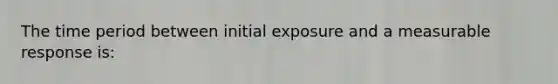 The time period between initial exposure and a measurable response is: