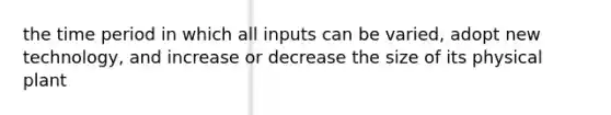 the time period in which all inputs can be varied, adopt new technology, and increase or decrease the size of its physical plant