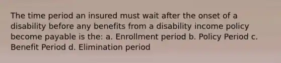 The time period an insured must wait after the onset of a disability before any benefits from a disability income policy become payable is the: a. Enrollment period b. Policy Period c. Benefit Period d. Elimination period