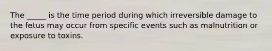 The _____ is the time period during which irreversible damage to the fetus may occur from specific events such as malnutrition or exposure to toxins.