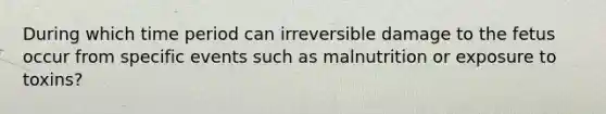 During which time period can irreversible damage to the fetus occur from specific events such as malnutrition or exposure to toxins?