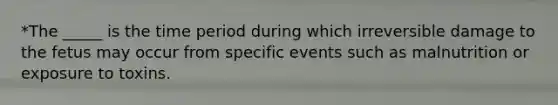 *The _____ is the time period during which irreversible damage to the fetus may occur from specific events such as malnutrition or exposure to toxins.