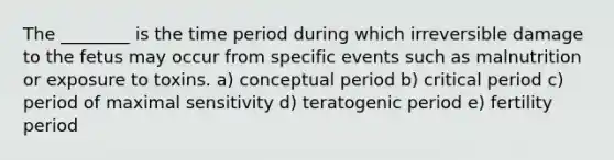 The ________ is the time period during which irreversible damage to the fetus may occur from specific events such as malnutrition or exposure to toxins. a) conceptual period b) critical period c) period of maximal sensitivity d) teratogenic period e) fertility period