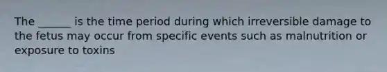 The ______ is the time period during which irreversible damage to the fetus may occur from specific events such as malnutrition or exposure to toxins