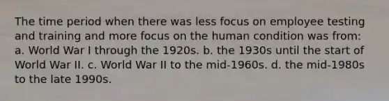 The time period when there was less focus on employee testing and training and more focus on the human condition was from: a. World War I through the 1920s. b. the 1930s until the start of World War II. c. World War II to the mid-1960s. d. the mid-1980s to the late 1990s.