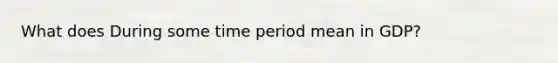 What does During some time period mean in GDP?