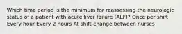 Which time period is the minimum for reassessing the neurologic status of a patient with acute liver failure (ALF)? Once per shift Every hour Every 2 hours At shift-change between nurses