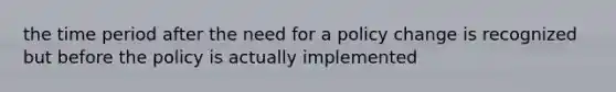 the time period after the need for a policy change is recognized but before the policy is actually implemented