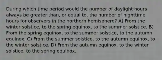 During which time period would the number of daylight hours always be greater than, or equal to, the number of nighttime hours for observers in the northern hemisphere? A) From the winter solstice, to the spring equinox, to the summer solstice. B) From the spring equinox, to the summer solstice, to the autumn equinox. C) From the summer solstice, to the autumn equinox, to the winter solstice. D) From the autumn equinox, to the winter solstice, to the spring equinox.